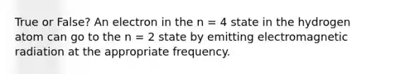 True or False? An electron in the n = 4 state in the hydrogen atom can go to the n = 2 state by emitting electromagnetic radiation at the appropriate frequency.