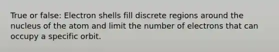 True or false: Electron shells fill discrete regions around the nucleus of the atom and limit the number of electrons that can occupy a specific orbit.