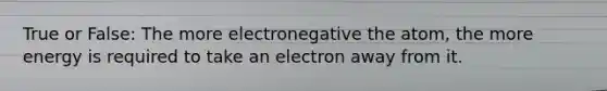 True or False: The more electronegative the atom, the more energy is required to take an electron away from it.