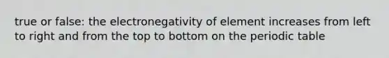 true or false: the electronegativity of element increases from left to right and from the top to bottom on the periodic table