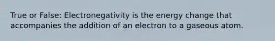 True or False: Electronegativity is the energy change that accompanies the addition of an electron to a gaseous atom.