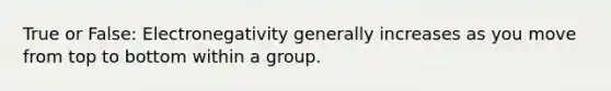 True or False: Electronegativity generally increases as you move from top to bottom within a group.