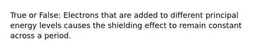 True or False: Electrons that are added to different principal energy levels causes the shielding effect to remain constant across a period.