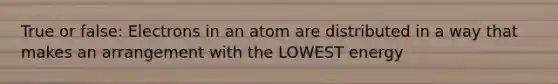 True or false: Electrons in an atom are distributed in a way that makes an arrangement with the LOWEST energy