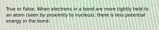 True or False. When electrons in a bond are more tightly held to an atom (seen by proximity to nucleus), there is less potential energy in the bond.