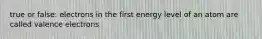 true or false: electrons in the first energy level of an atom are called valence electrons