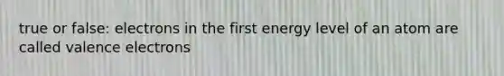 true or false: electrons in the first energy level of an atom are called valence electrons