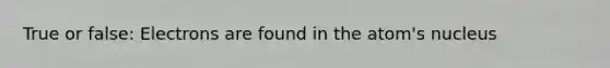 True or false: Electrons are found in the atom's nucleus