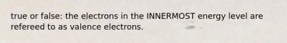 true or false: the electrons in the INNERMOST energy level are refereed to as valence electrons.