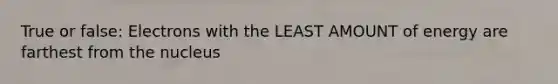 True or false: Electrons with the LEAST AMOUNT of energy are farthest from the nucleus