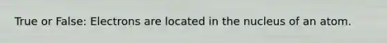 True or False: Electrons are located in the nucleus of an atom.