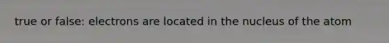 true or false: electrons are located in the nucleus of the atom
