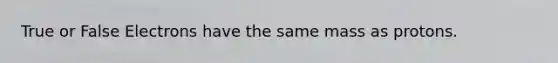 True or False Electrons have the same mass as protons.