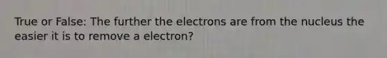 True or False: The further the electrons are from the nucleus the easier it is to remove a electron?