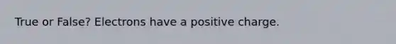True or False? Electrons have a positive charge.