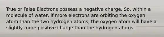 True or False Electrons possess a negative charge. So, within a molecule of water, if more electrons are orbiting the oxygen atom than the two hydrogen atoms, the oxygen atom will have a slightly more positive charge than the hydrogen atoms.