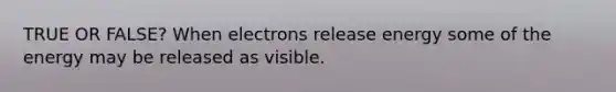 TRUE OR FALSE? When electrons release energy some of the energy may be released as visible.