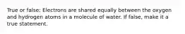 True or false: Electrons are shared equally between the oxygen and hydrogen atoms in a molecule of water. If false, make it a true statement.