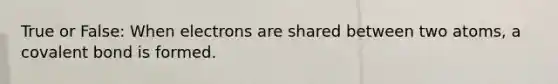 True or False: When electrons are shared between two atoms, a covalent bond is formed.