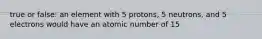 true or false: an element with 5 protons, 5 neutrons, and 5 electrons would have an atomic number of 15