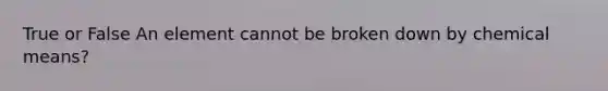 True or False An element cannot be broken down by chemical means?