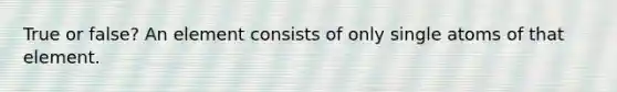 True or false? An element consists of only single atoms of that element.