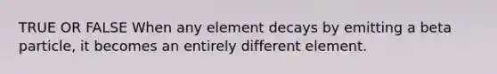 TRUE OR FALSE When any element decays by emitting a beta particle, it becomes an entirely different element.