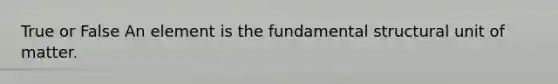 True or False An element is the fundamental structural unit of matter.