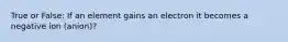 True or False: If an element gains an electron it becomes a negative ion (anion)?