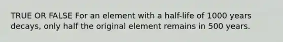 TRUE OR FALSE For an element with a half-life of 1000 years decays, only half the original element remains in 500 years.