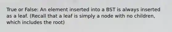 True or False: An element inserted into a BST is always inserted as a leaf. (Recall that a leaf is simply a node with no children, which includes the root)