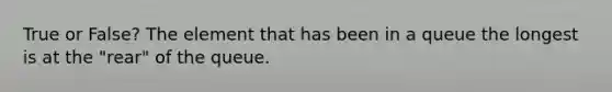 True or False? The element that has been in a queue the longest is at the "rear" of the queue.