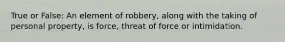 True or False: An element of robbery, along with the taking of personal property, is force, threat of force or intimidation.