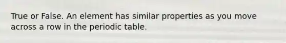 True or False. An element has similar properties as you move across a row in the periodic table.