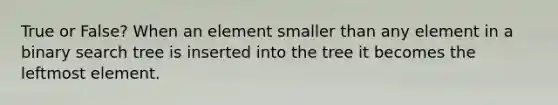 True or False? When an element smaller than any element in a binary search tree is inserted into the tree it becomes the leftmost element.