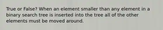 True or False? When an element smaller than any element in a binary search tree is inserted into the tree all of the other elements must be moved around.