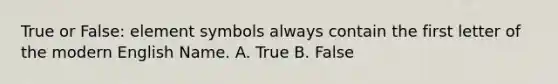 True or False: element symbols always contain the first letter of the modern English Name. A. True B. False