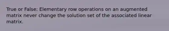 True or False: Elementary row operations on an augmented matrix never change the solution set of the associated linear matrix.