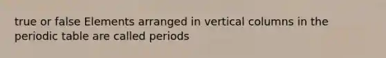 true or false Elements arranged in vertical columns in the periodic table are called periods