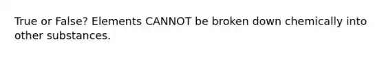 True or False? Elements CANNOT be broken down chemically into other substances.