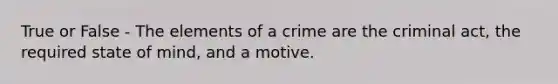 True or False - The elements of a crime are the criminal act, the required state of mind, and a motive.