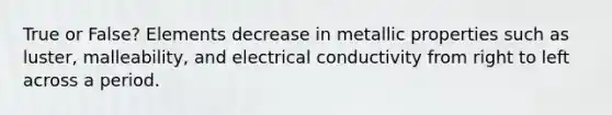 True or False? Elements decrease in metallic properties such as luster, malleability, and electrical conductivity from right to left across a period.