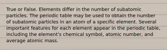 True or False. Elements differ in the number of subatomic particles. The periodic table may be used to obtain the number of subatomic particles in an atom of a specific element. Several important features for each element appear in the periodic table, including the element's chemical symbol, atomic number, and average atomic mass.