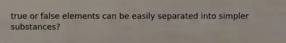 true or false elements can be easily separated into simpler substances?