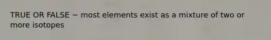 TRUE OR FALSE ~ most elements exist as a mixture of two or more isotopes