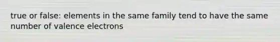 true or false: elements in the same family tend to have the same number of valence electrons