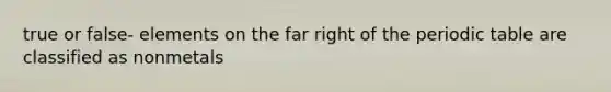 true or false- elements on the far right of the periodic table are classified as nonmetals