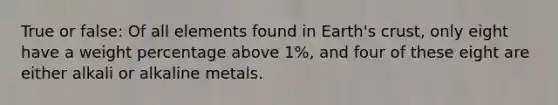 True or false: Of all elements found in Earth's crust, only eight have a weight percentage above 1%, and four of these eight are either alkali or alkaline metals.