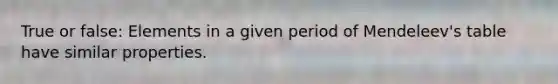 True or false: Elements in a given period of Mendeleev's table have similar properties.