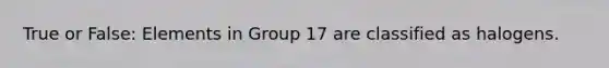 True or False: Elements in Group 17 are classified as halogens.